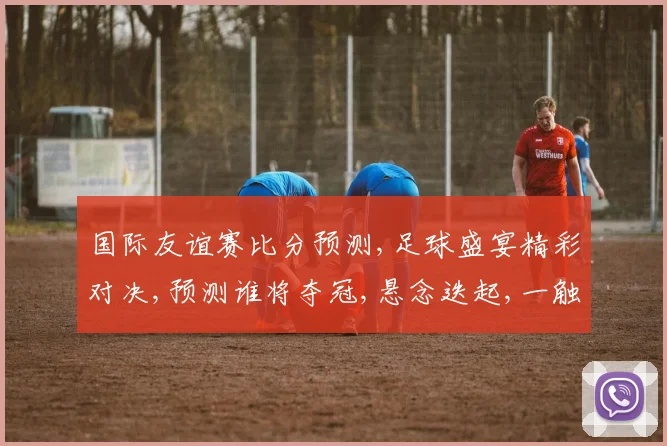 国际友谊赛比分预测,足球盛宴精彩对决,预测谁将夺冠,悬念迭起,一触即发,不容错过,