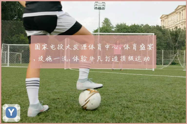 国家电投大发源体育中心,体育盛宴,设施一流,体验非凡打造顶级运动空间